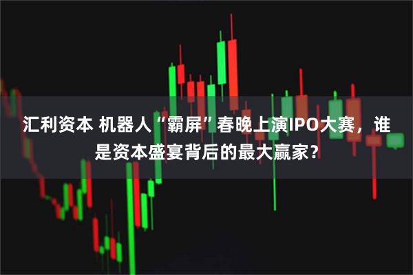 汇利资本 机器人“霸屏”春晚上演IPO大赛，谁是资本盛宴背后的最大赢家？