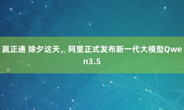 赢正通 除夕这天，阿里正式发布新一代大模型Qwen3.5