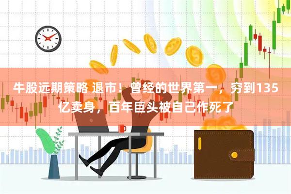 牛股远期策略 退市！曾经的世界第一，穷到135亿卖身，百年巨头被自己作死了