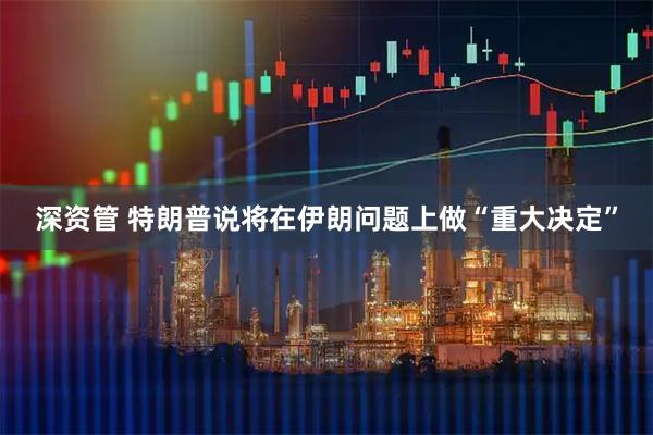 深资管 特朗普说将在伊朗问题上做“重大决定”