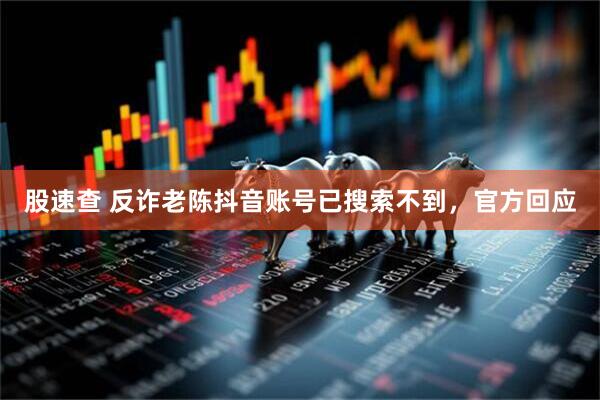股速查 反诈老陈抖音账号已搜索不到，官方回应