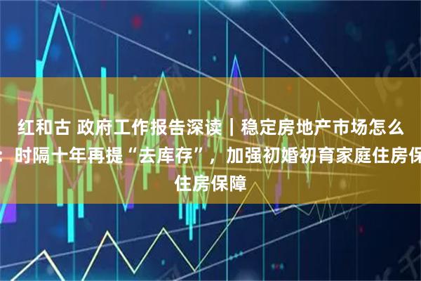 红和古 政府工作报告深读｜稳定房地产市场怎么干：时隔十年再提“去库存”，加强初婚初育家庭住房保障