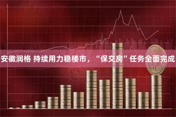 安徽润格 持续用力稳楼市，“保交房”任务全面完成