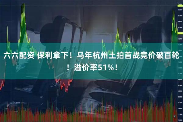 六六配资 保利拿下！马年杭州土拍首战竞价破百轮！溢价率51%！