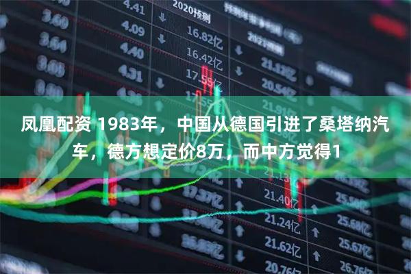 凤凰配资 1983年，中国从德国引进了桑塔纳汽车，德方想定价8万，而中方觉得1