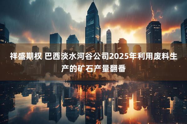 祥盛期权 巴西淡水河谷公司2025年利用废料生产的矿石产量翻番