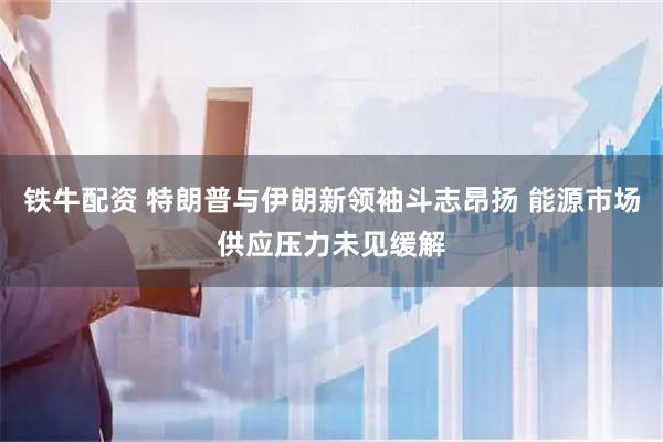 铁牛配资 特朗普与伊朗新领袖斗志昂扬 能源市场供应压力未见缓解