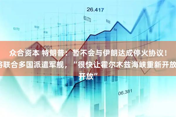 众合资本 特朗普:暂不会与伊朗达成停火协议!将联合多国派遣军舰,“很快让霍尔木兹海峡重新开放”
