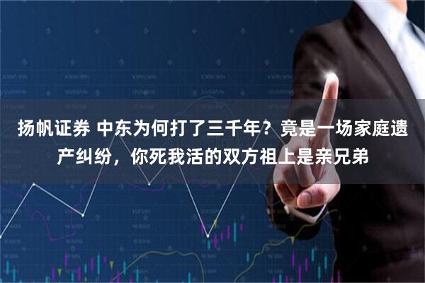扬帆证券 中东为何打了三千年？竟是一场家庭遗产纠纷，你死我活的双方祖上是亲兄弟