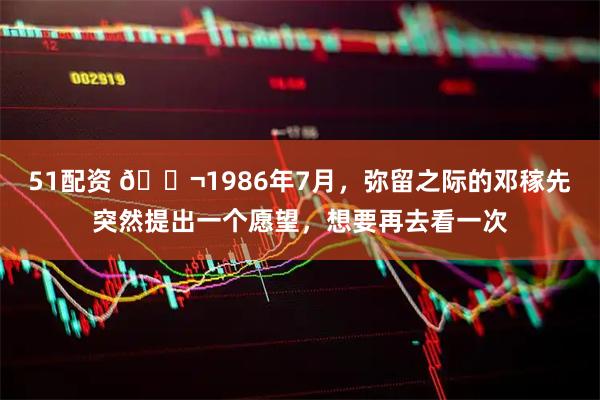 51配资 🌬1986年7月，弥留之际的邓稼先突然提出一个愿望，想要再去看一次