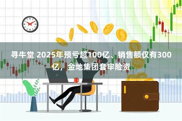 寻牛堂 2025年预亏超100亿、销售额仅有300亿，金地集团套牢险资