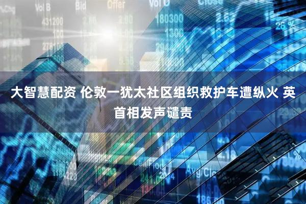 大智慧配资 伦敦一犹太社区组织救护车遭纵火 英首相发声谴责