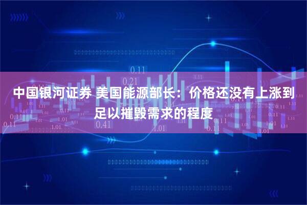 中国银河证券 美国能源部长：价格还没有上涨到足以摧毁需求的程度