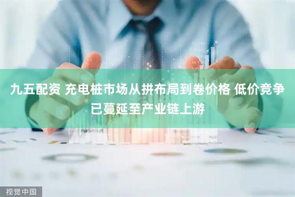 九五配资 充电桩市场从拼布局到卷价格 低价竞争已蔓延至产业链上游
