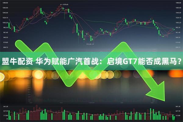 盟牛配资 华为赋能广汽首战：启境GT7能否成黑马？