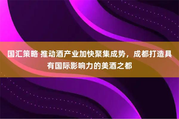 国汇策略 推动酒产业加快聚集成势，成都打造具有国际影响力的美酒之都
