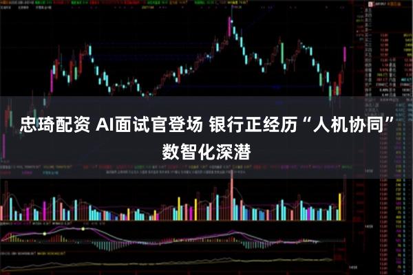 忠琦配资 AI面试官登场 银行正经历“人机协同”数智化深潜