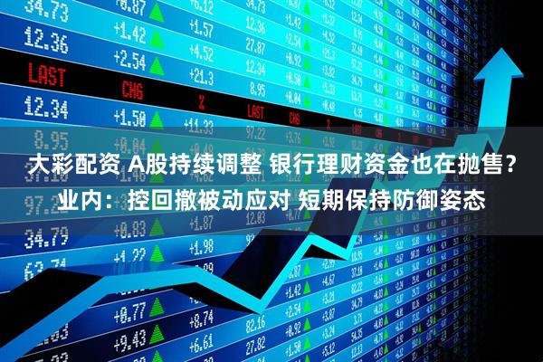 大彩配资 A股持续调整 银行理财资金也在抛售？业内：控回撤被动应对 短期保持防御姿态