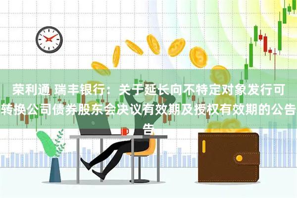 荣利通 瑞丰银行：关于延长向不特定对象发行可转换公司债券股东会决议有效期及授权有效期的公告