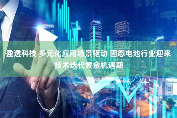盈透科技 多元化应用场景驱动 固态电池行业迎来技术迭代黄金机遇期