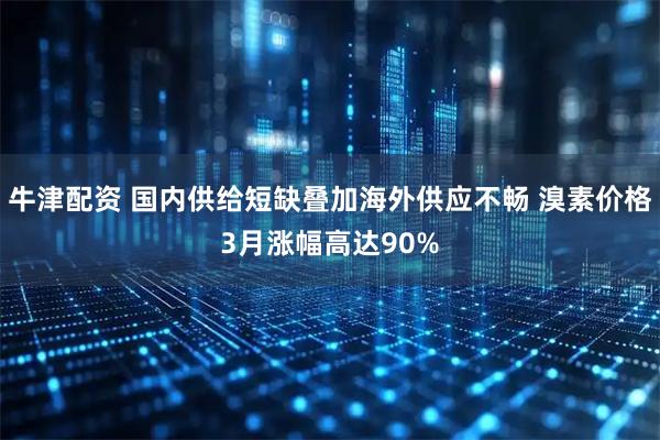 牛津配资 国内供给短缺叠加海外供应不畅 溴素价格3月涨幅高达90%