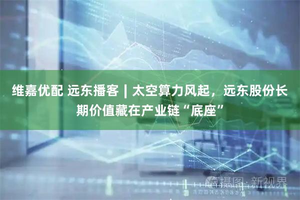 维嘉优配 远东播客∣太空算力风起，远东股份长期价值藏在产业链“底座”