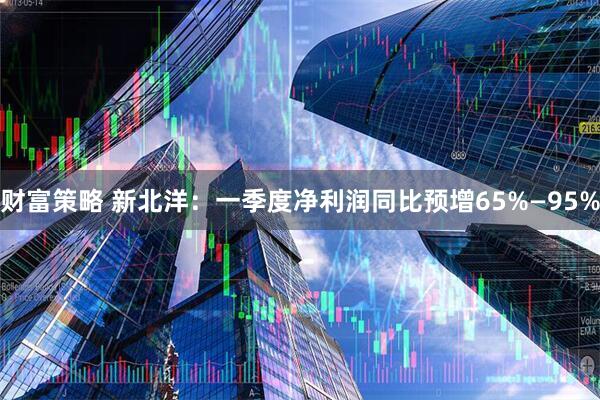 财富策略 新北洋：一季度净利润同比预增65%—95%