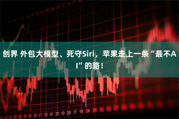 创界 外包大模型、死守Siri，苹果走上一条“最不AI”的路！