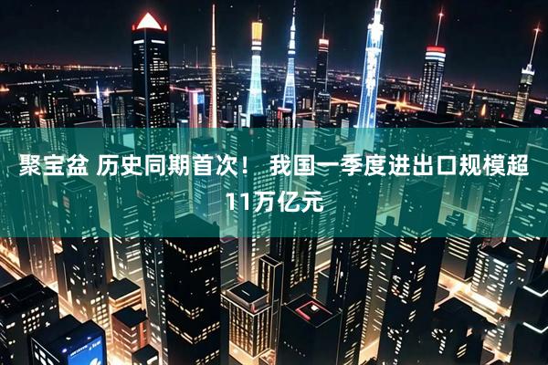 聚宝盆 历史同期首次！ 我国一季度进出口规模超11万亿元