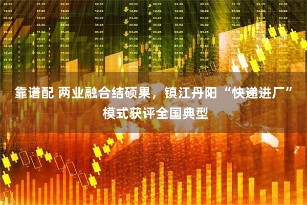 靠谱配 两业融合结硕果，镇江丹阳 “快递进厂” 模式获评全国典型