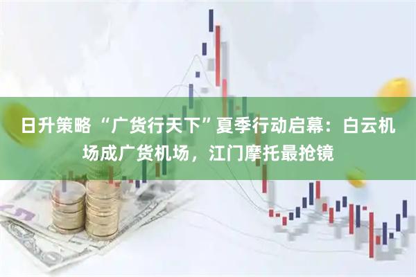 日升策略 “广货行天下”夏季行动启幕：白云机场成广货机场，江门摩托最抢镜