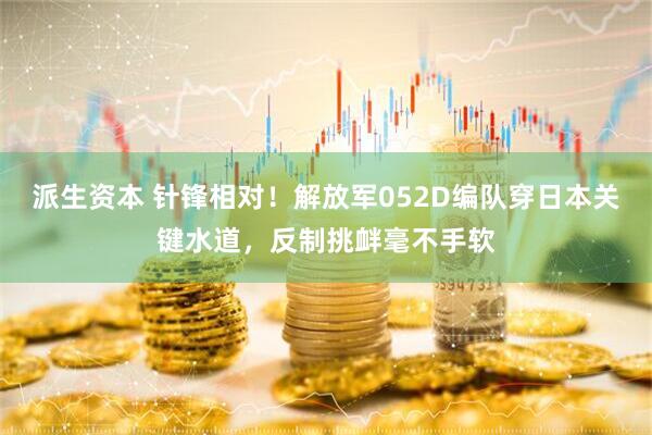 派生资本 针锋相对!解放军052D编队穿日本关键水道,反制挑衅毫不手软