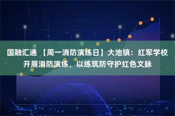 国融汇通 【周一消防演练日】大池镇：红军学校开展消防演练，以练筑防守护红色文脉