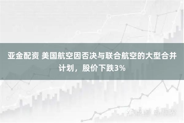 亚金配资 美国航空因否决与联合航空的大型合并计划，股价下跌3%