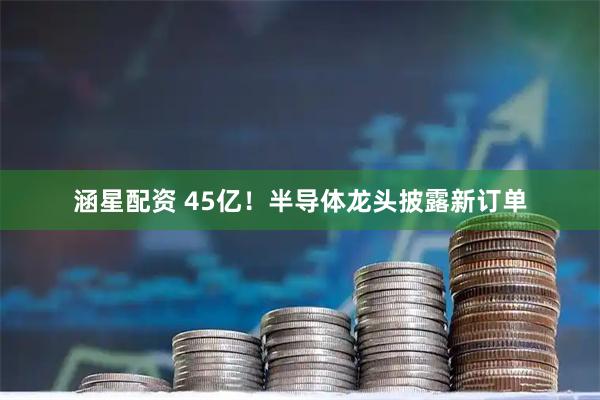 涵星配资 45亿！半导体龙头披露新订单