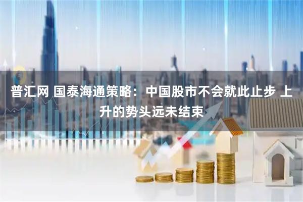 普汇网 国泰海通策略：中国股市不会就此止步 上升的势头远未结束