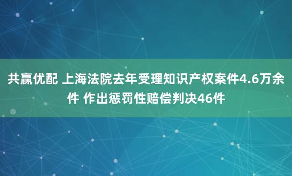共赢优配 上海法院去年受理知识产权案件4.6万余件 作出惩罚性赔偿判决46件