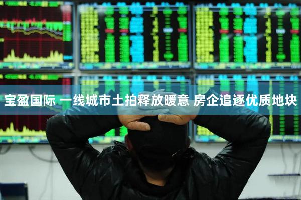 宝盈国际 一线城市土拍释放暖意 房企追逐优质地块