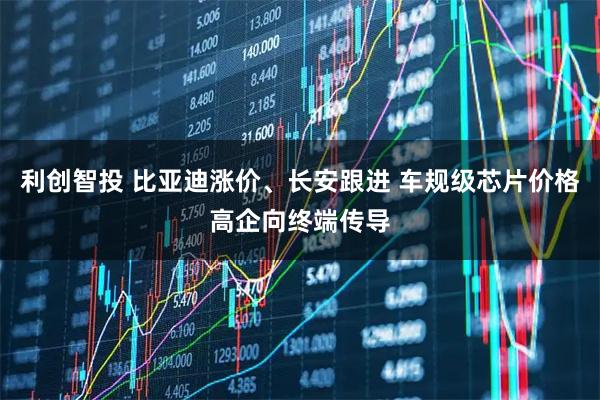 利创智投 比亚迪涨价、长安跟进 车规级芯片价格高企向终端传导