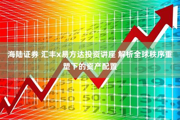 海陆证券 汇丰x易方达投资讲座 解析全球秩序重塑下的资产配置