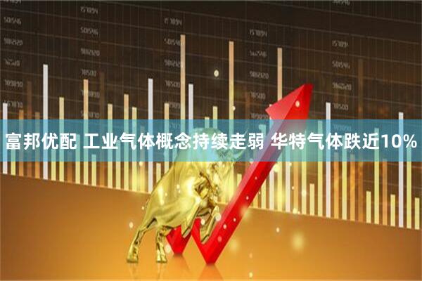 富邦优配 工业气体概念持续走弱 华特气体跌近10%