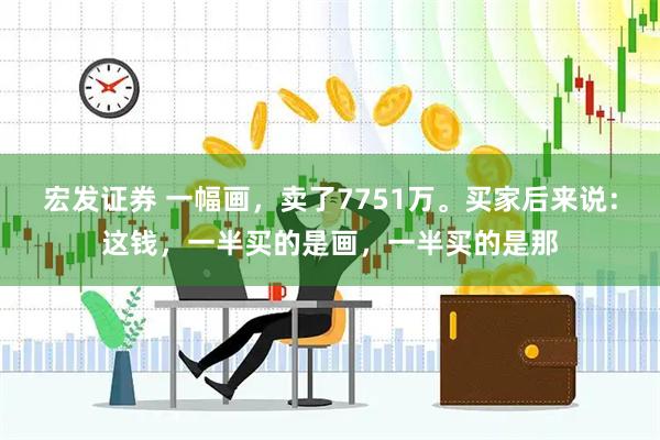 宏发证券 一幅画，卖了7751万。买家后来说：这钱，一半买的是画，一半买的是那