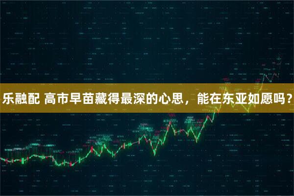 乐融配 高市早苗藏得最深的心思，能在东亚如愿吗？
