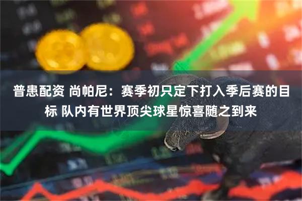 普患配资 尚帕尼：赛季初只定下打入季后赛的目标 队内有世界顶尖球星惊喜随之到来