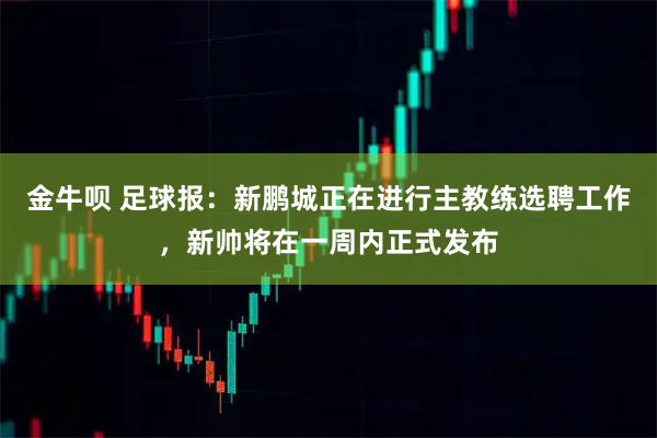 金牛呗 足球报：新鹏城正在进行主教练选聘工作，新帅将在一周内正式发布