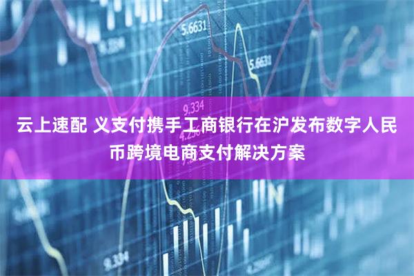 云上速配 义支付携手工商银行在沪发布数字人民币跨境电商支付解决方案