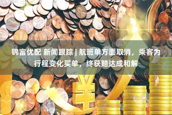 锦富优配 新闻跟踪 | 航班单方面取消，乘客为行程变化买单，终获赔达成和解