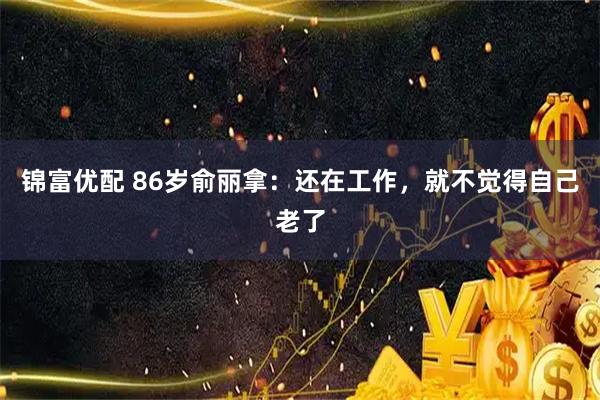 锦富优配 86岁俞丽拿：还在工作，就不觉得自己老了