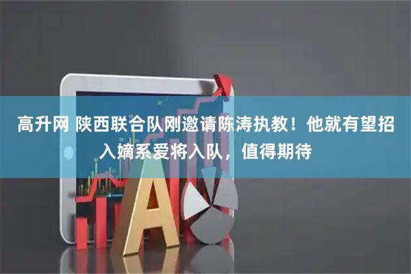 高升网 陕西联合队刚邀请陈涛执教！他就有望招入嫡系爱将入队，值得期待