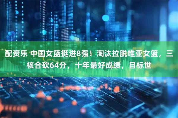 配资乐 中国女篮挺进8强！淘汰拉脱维亚女篮，三核合砍64分，十年最好成绩，目标世